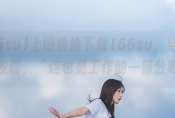 上班偷偷下载166su，结果被老板发现，“这也是工作的一部分吧？”