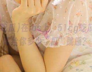 在ios上，51cg吃瓜究竟能带给你多少“瓜”脆感？