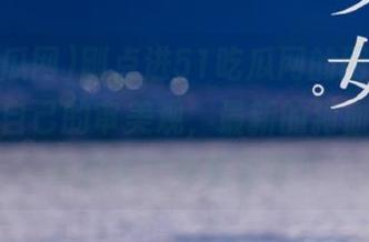 刚点进51吃瓜网的网页，瞬间怀疑自己的审美观，最新的狗血剧情是来自哪个神秘星球？
