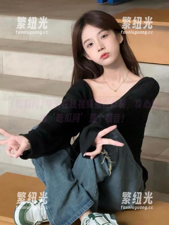 每天在线视频都在炸裂，真心觉得‘吃瓜网’是个福音！